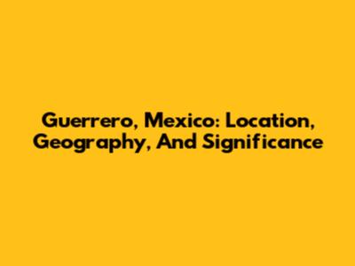 Guerrero, Mexico: Location, Geography, And Significance