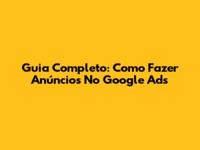 Guia Completo: Como Fazer Anúncios No Google Ads