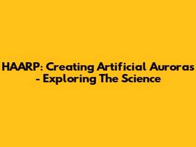 HAARP: Creating Artificial Auroras - Exploring The Science