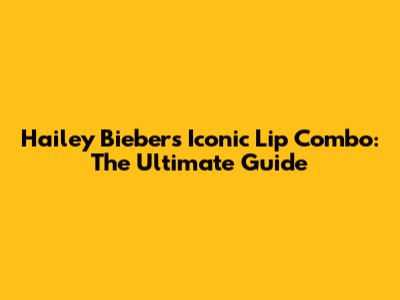 Hailey Bieber's Iconic Lip Combo: The Ultimate Guide