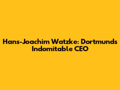 Hans-Joachim Watzke: Dortmund's Indomitable CEO