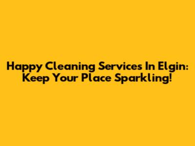 Happy Cleaning Services In Elgin: Keep Your Place Sparkling!