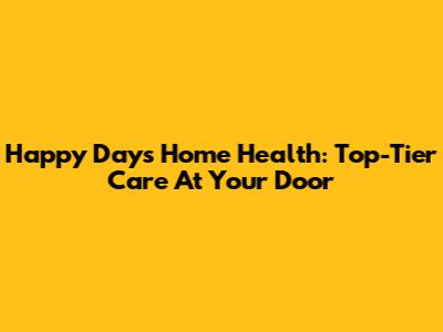 Happy Days Home Health: Top-Tier Care At Your Door