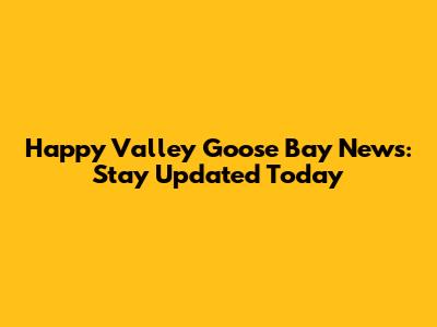 Happy Valley Goose Bay News: Stay Updated Today