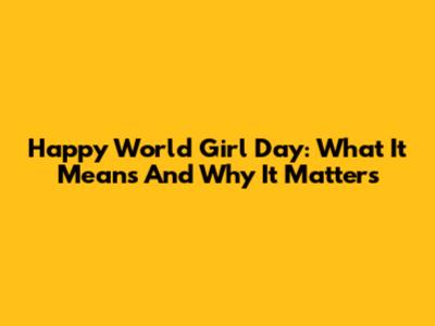 Happy World Girl Day: What It Means And Why It Matters