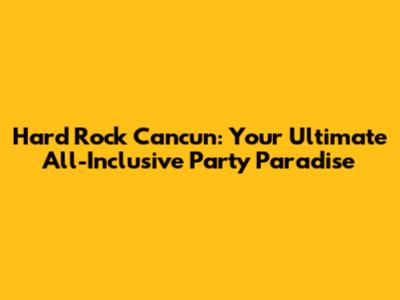Hard Rock Cancun: Your Ultimate All-Inclusive Party Paradise