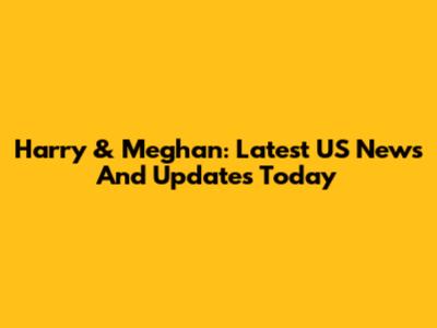 Harry & Meghan: Latest US News And Updates Today