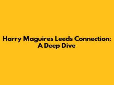 Harry Maguire's Leeds Connection: A Deep Dive