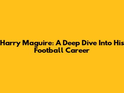 Harry Maguire: A Deep Dive Into His Football Career