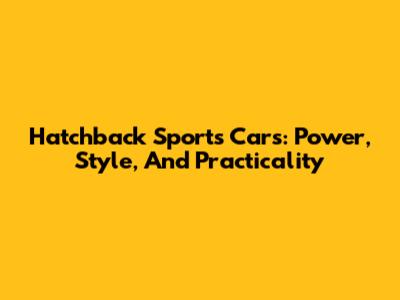 Hatchback Sports Cars: Power, Style, And Practicality