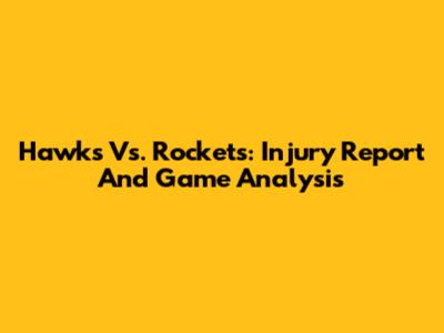 Hawks Vs. Rockets: Injury Report And Game Analysis
