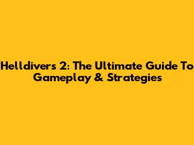 Helldivers 2: The Ultimate Guide To Gameplay & Strategies