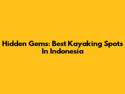 Hidden Gems: Best Kayaking Spots In Indonesia