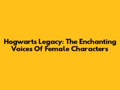 Hogwarts Legacy: The Enchanting Voices Of Female Characters