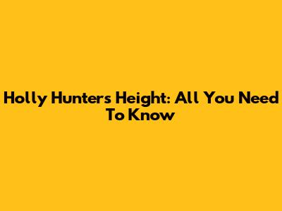 Holly Hunter's Height: All You Need To Know