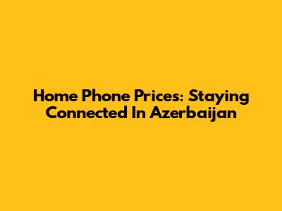 Home Phone Prices: Staying Connected In Azerbaijan