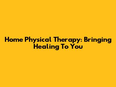 Home Physical Therapy: Bringing Healing To You
