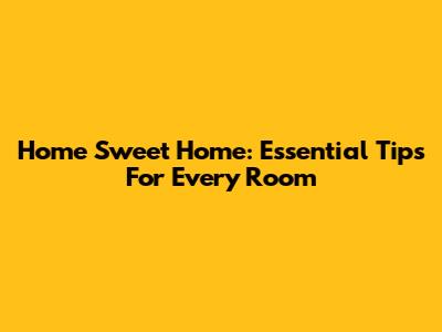 Home Sweet Home: Essential Tips For Every Room