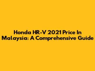 Honda HR-V 2021 Price In Malaysia: A Comprehensive Guide