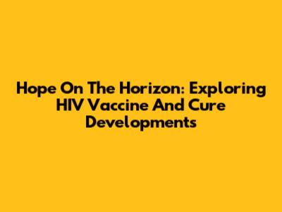 Hope On The Horizon: Exploring HIV Vaccine And Cure Developments
