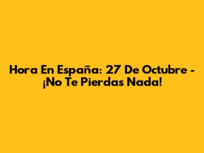 Hora En España: 27 De Octubre - ¡No Te Pierdas Nada!