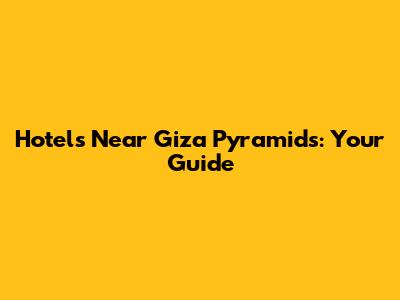 Hotels Near Giza Pyramids: Your Guide