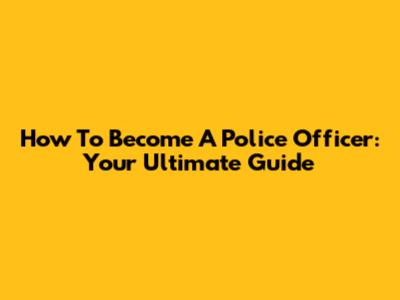 How To Become A Police Officer: Your Ultimate Guide