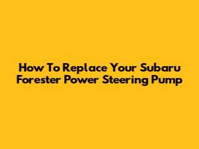 How To Replace Your Subaru Forester Power Steering Pump