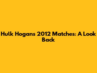 Hulk Hogan's 2012 Matches: A Look Back