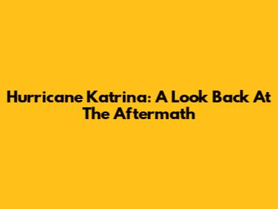 Hurricane Katrina: A Look Back At The Aftermath