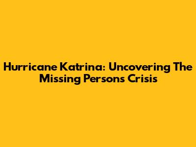 Hurricane Katrina: Uncovering The Missing Persons Crisis