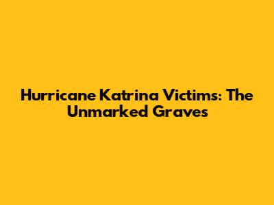 Hurricane Katrina Victims: The Unmarked Graves