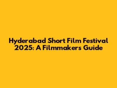 Hyderabad Short Film Festival 2025: A Filmmaker's Guide