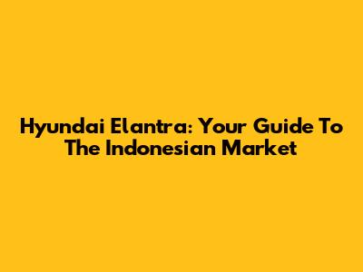 Hyundai Elantra: Your Guide To The Indonesian Market