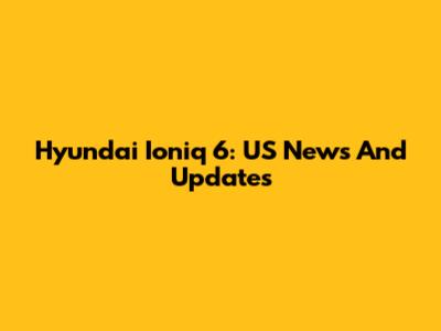 Hyundai Ioniq 6: US News And Updates