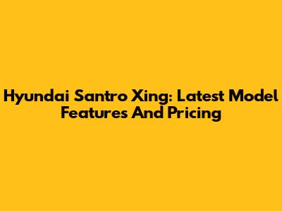 Hyundai Santro Xing: Latest Model Features And Pricing
