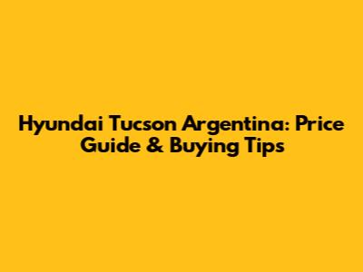 Hyundai Tucson Argentina: Price Guide & Buying Tips