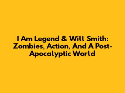 I Am Legend & Will Smith: Zombies, Action, And A Post-Apocalyptic World