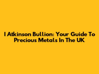 I Atkinson Bullion: Your Guide To Precious Metals In The UK