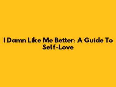 I Damn Like Me Better: A Guide To Self-Love