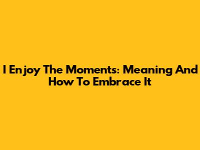 I Enjoy The Moments: Meaning And How To Embrace It