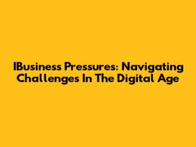 IBusiness Pressures: Navigating Challenges In The Digital Age