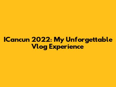 ICancun 2022: My Unforgettable Vlog Experience