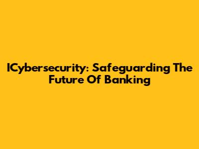 ICybersecurity: Safeguarding The Future Of Banking