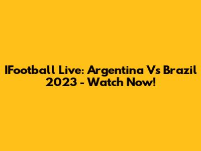 IFootball Live: Argentina Vs Brazil 2023 - Watch Now!