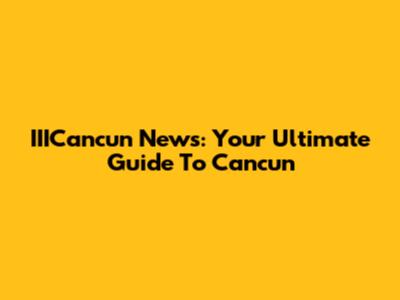 IIICancun News: Your Ultimate Guide To Cancun