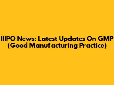 IIIPO News: Latest Updates On GMP (Good Manufacturing Practice)