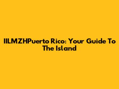 IILMZHPuerto Rico: Your Guide To The Island