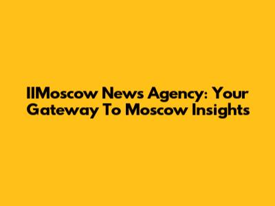 IIMoscow News Agency: Your Gateway To Moscow Insights