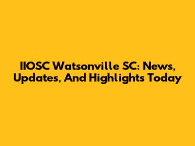 IIOSC Watsonville SC: News, Updates, And Highlights Today